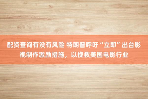 配资查询有没有风险 特朗普呼吁“立即”出台影视制作激励措施，以挽救美国电影行业