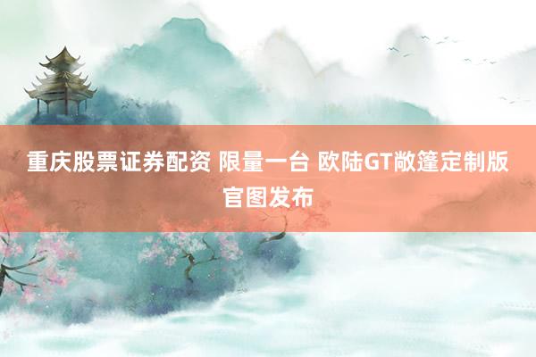 重庆股票证券配资 限量一台 欧陆GT敞篷定制版官图发布
